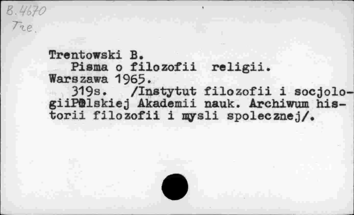 ﻿ъ.Ц&о
Тге.
Trentowski В.
Pisma о filozofii religii.
Warszawa 1965»
319s. /Instytut filozofii i socjolo-giiPflUskiej Akademii nauk. Archiwum his-torii filozofii i mysli spolecznej/.